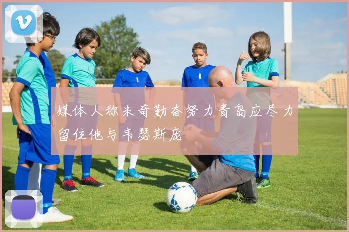 媒体人称米奇勤奋努力青岛应尽力留住他与韦瑟斯庞