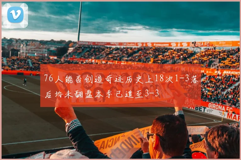 76人能否创造奇迹历史上18次1-3落后均未翻盘本季已追至3-3