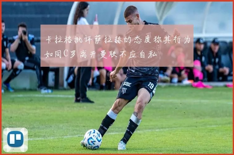 卡拉格批评萨拉赫的态度称其行为如同C罗离开曼联不应自私