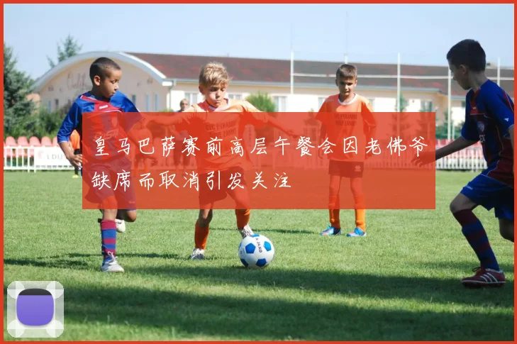 皇马巴萨赛前高层午餐会因老佛爷缺席而取消引发关注