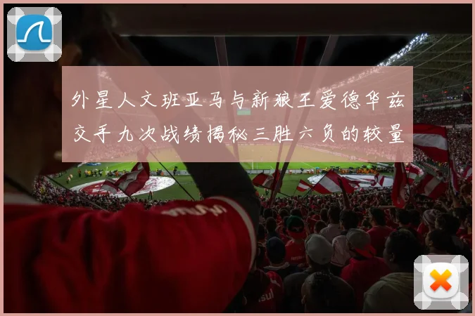 外星人文班亚马与新狼王爱德华兹交手九次战绩揭秘三胜六负的较量分析