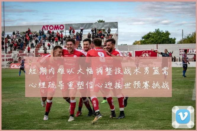 短期内难以大幅调整技战术男篮需心理疏导重塑信心迎接世预赛挑战