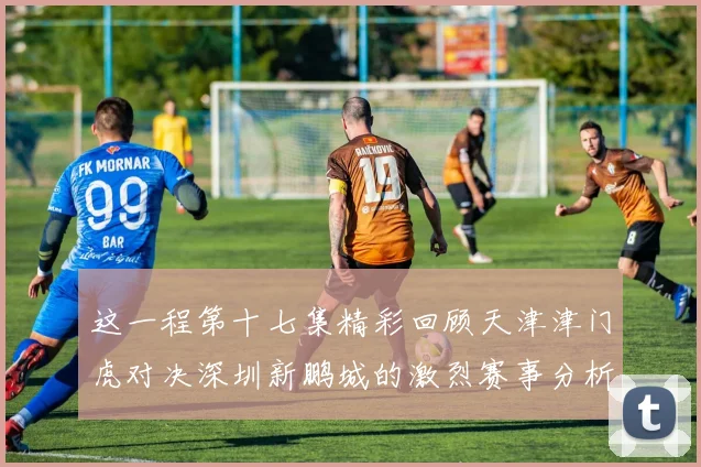 这一程第十七集精彩回顾天津津门虎对决深圳新鹏城的激烈赛事分析与亮点解读