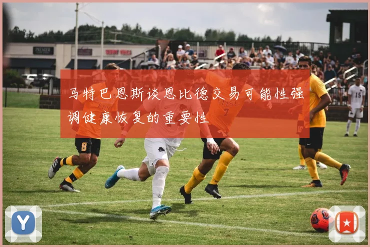 马特巴恩斯谈恩比德交易可能性强调健康恢复的重要性