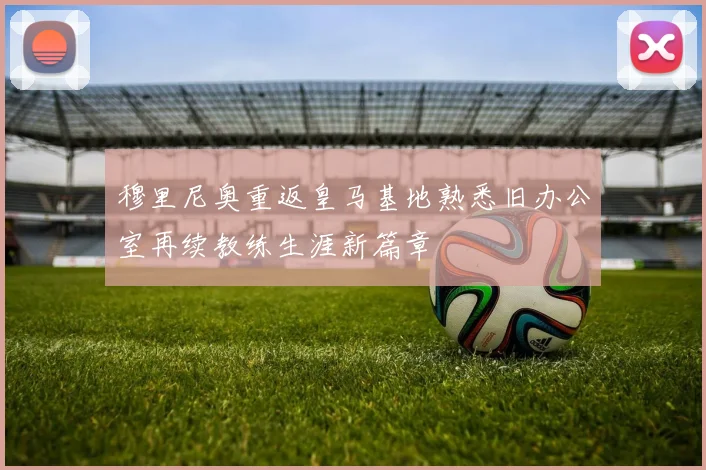 穆里尼奥重返皇马基地熟悉旧办公室再续教练生涯新篇章