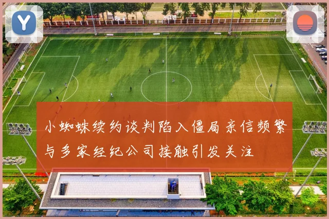 小蜘蛛续约谈判陷入僵局亲信频繁与多家经纪公司接触引发关注
