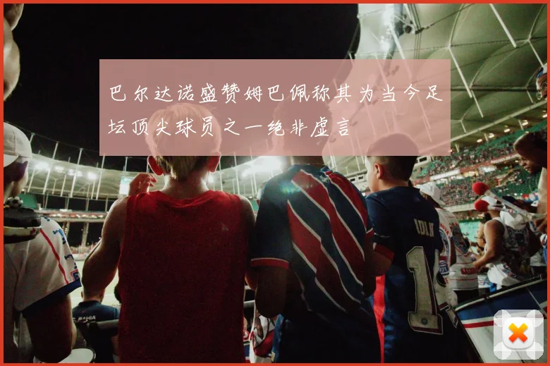 巴尔达诺盛赞姆巴佩称其为当今足坛顶尖球员之一绝非虚言