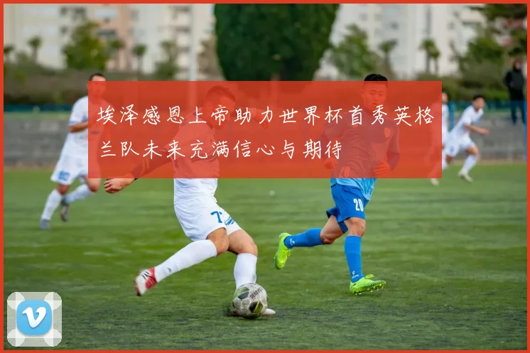 埃泽感恩上帝助力世界杯首秀英格兰队未来充满信心与期待
