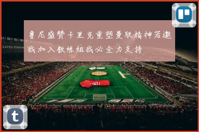 鲁尼盛赞卡里克重塑曼联精神若邀我加入教练组我必全力支持