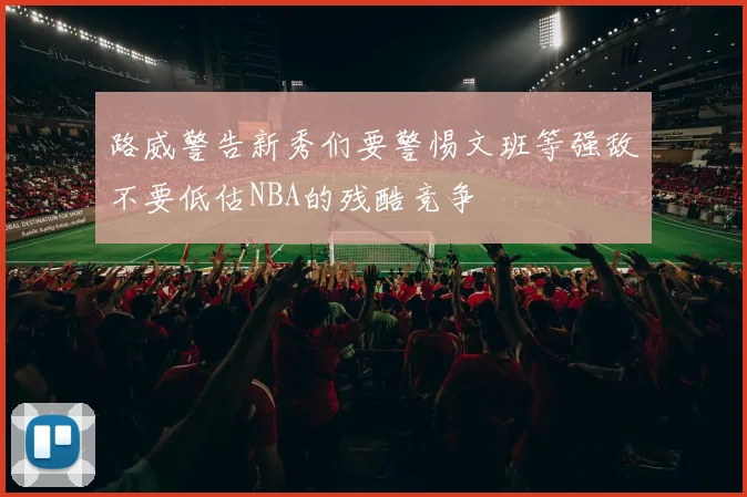 路威警告新秀们要警惕文班等强敌不要低估NBA的残酷竞争